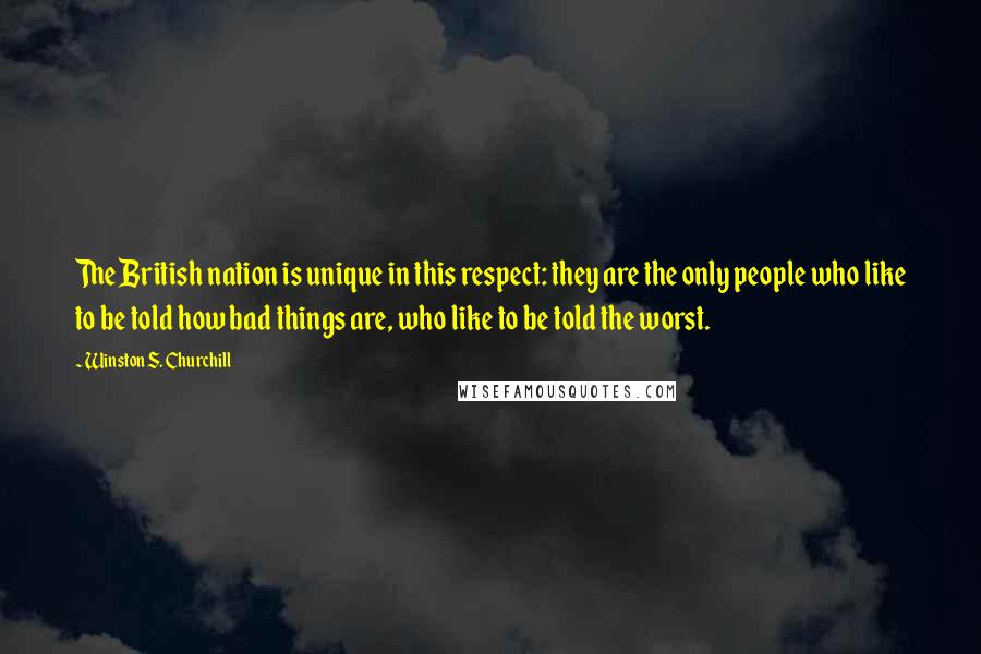 Winston S. Churchill Quotes: The British nation is unique in this respect: they are the only people who like to be told how bad things are, who like to be told the worst.