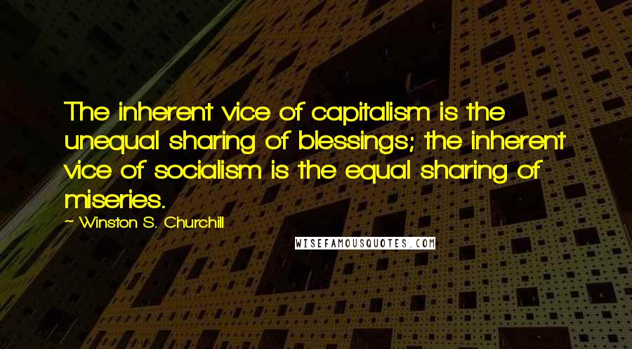 Winston S. Churchill Quotes: The inherent vice of capitalism is the unequal sharing of blessings; the inherent vice of socialism is the equal sharing of miseries.