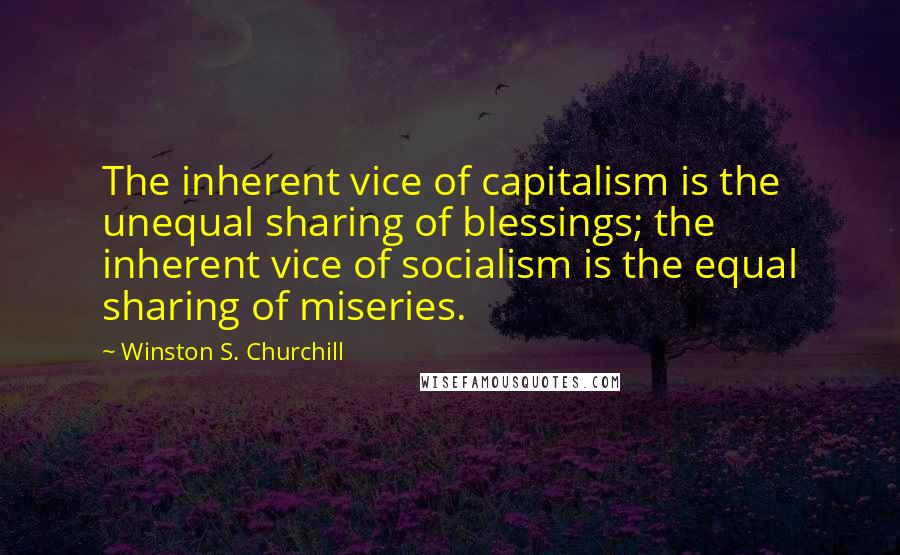 Winston S. Churchill Quotes: The inherent vice of capitalism is the unequal sharing of blessings; the inherent vice of socialism is the equal sharing of miseries.