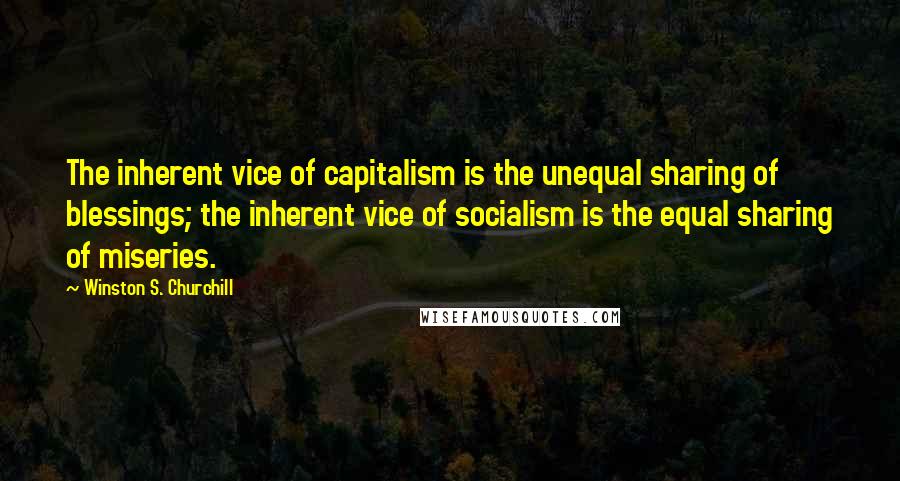 Winston S. Churchill Quotes: The inherent vice of capitalism is the unequal sharing of blessings; the inherent vice of socialism is the equal sharing of miseries.