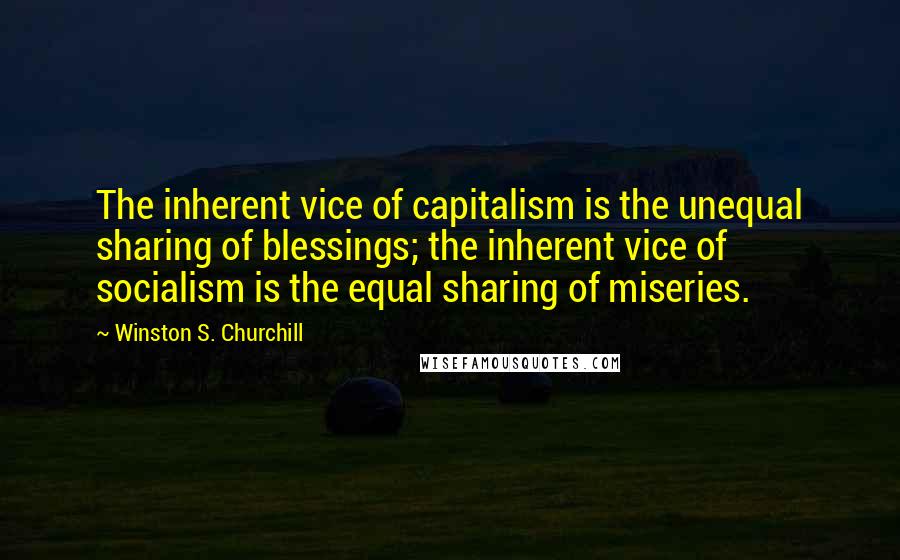 Winston S. Churchill Quotes: The inherent vice of capitalism is the unequal sharing of blessings; the inherent vice of socialism is the equal sharing of miseries.