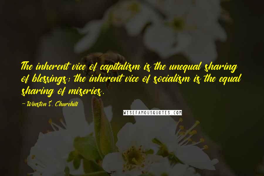 Winston S. Churchill Quotes: The inherent vice of capitalism is the unequal sharing of blessings; the inherent vice of socialism is the equal sharing of miseries.