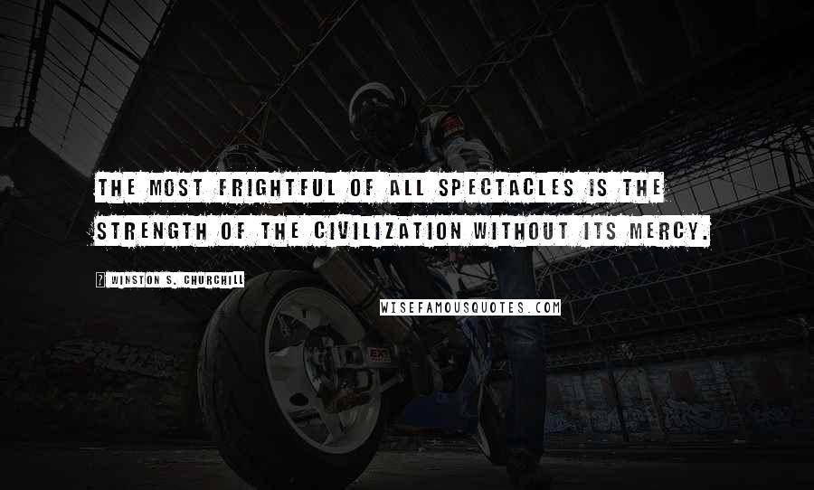 Winston S. Churchill Quotes: The most frightful of all spectacles is the strength of the civilization without its mercy.