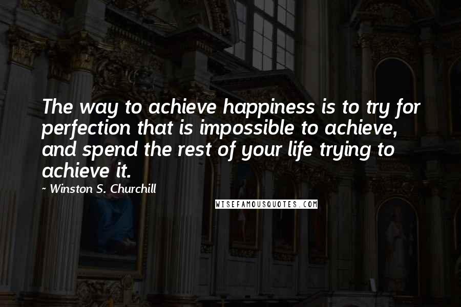 Winston S. Churchill Quotes: The way to achieve happiness is to try for perfection that is impossible to achieve, and spend the rest of your life trying to achieve it.