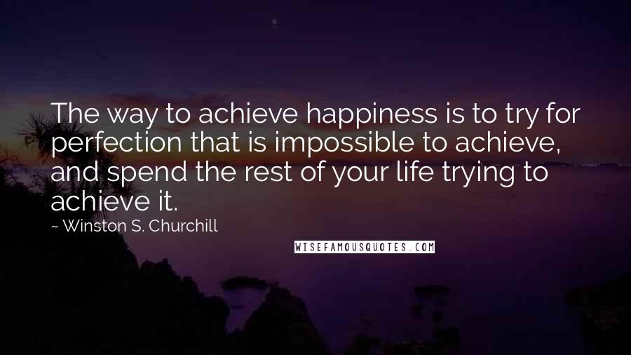 Winston S. Churchill Quotes: The way to achieve happiness is to try for perfection that is impossible to achieve, and spend the rest of your life trying to achieve it.
