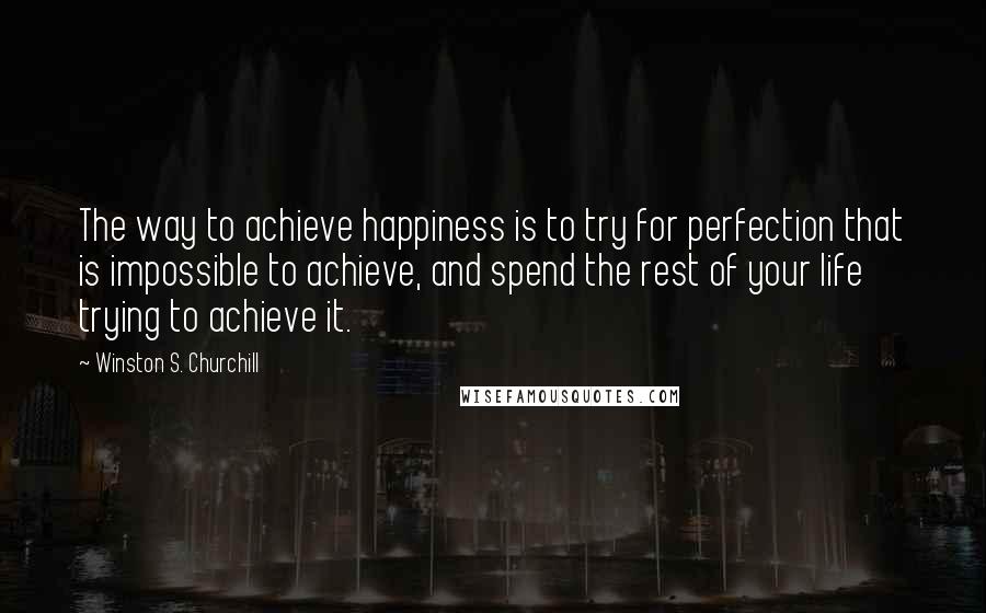 Winston S. Churchill Quotes: The way to achieve happiness is to try for perfection that is impossible to achieve, and spend the rest of your life trying to achieve it.