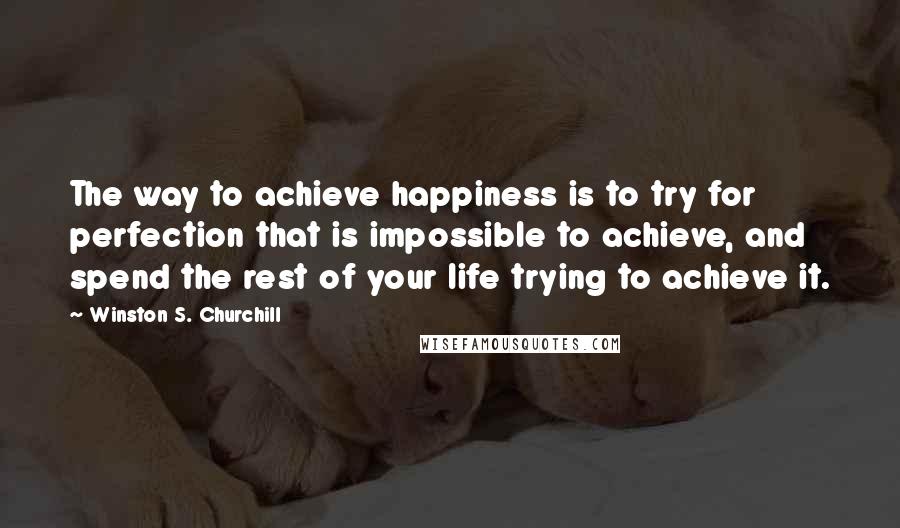 Winston S. Churchill Quotes: The way to achieve happiness is to try for perfection that is impossible to achieve, and spend the rest of your life trying to achieve it.