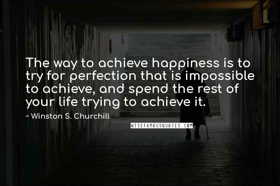 Winston S. Churchill Quotes: The way to achieve happiness is to try for perfection that is impossible to achieve, and spend the rest of your life trying to achieve it.