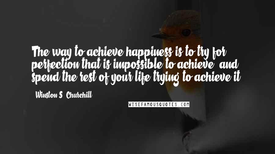 Winston S. Churchill Quotes: The way to achieve happiness is to try for perfection that is impossible to achieve, and spend the rest of your life trying to achieve it.