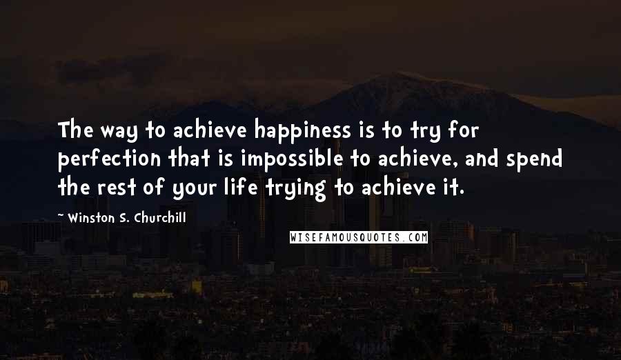 Winston S. Churchill Quotes: The way to achieve happiness is to try for perfection that is impossible to achieve, and spend the rest of your life trying to achieve it.