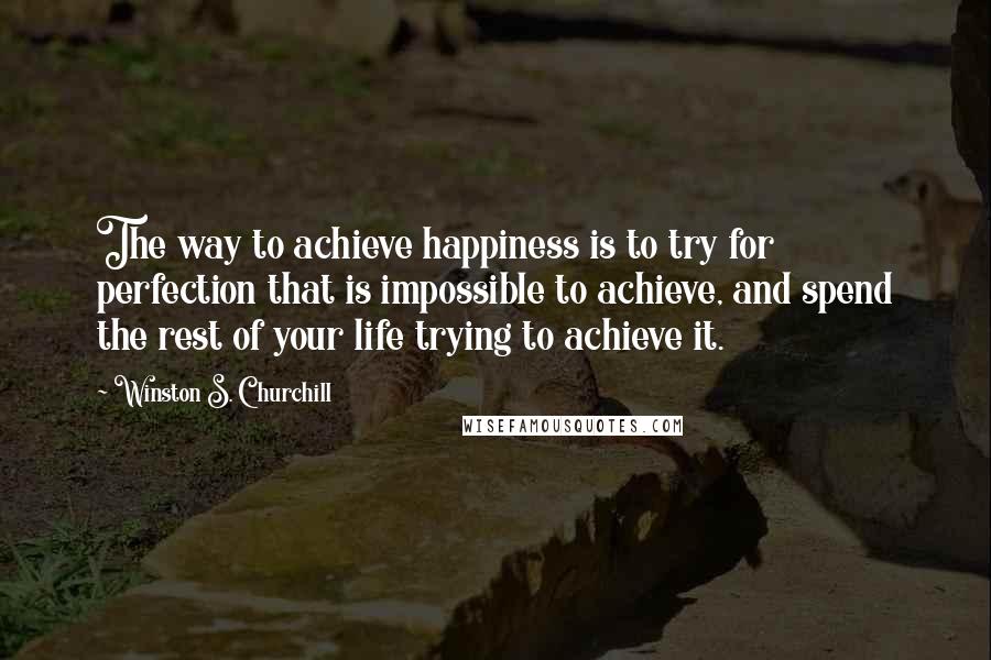 Winston S. Churchill Quotes: The way to achieve happiness is to try for perfection that is impossible to achieve, and spend the rest of your life trying to achieve it.