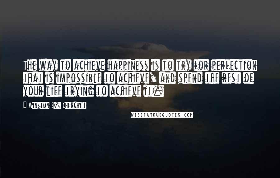 Winston S. Churchill Quotes: The way to achieve happiness is to try for perfection that is impossible to achieve, and spend the rest of your life trying to achieve it.