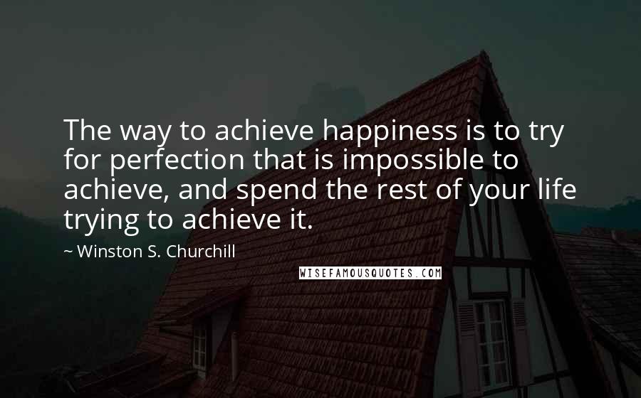 Winston S. Churchill Quotes: The way to achieve happiness is to try for perfection that is impossible to achieve, and spend the rest of your life trying to achieve it.