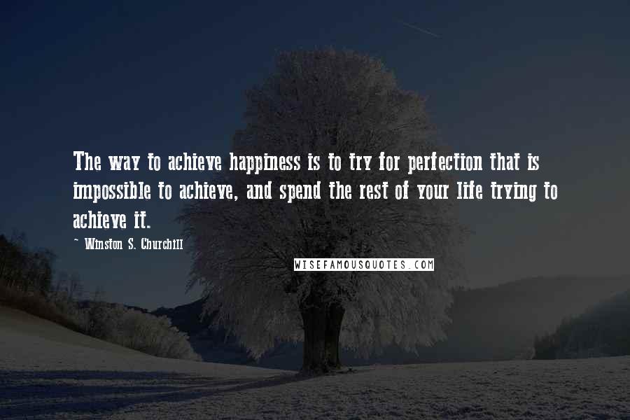 Winston S. Churchill Quotes: The way to achieve happiness is to try for perfection that is impossible to achieve, and spend the rest of your life trying to achieve it.