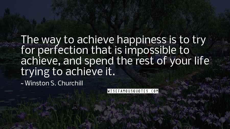 Winston S. Churchill Quotes: The way to achieve happiness is to try for perfection that is impossible to achieve, and spend the rest of your life trying to achieve it.