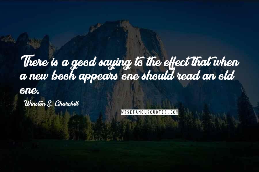Winston S. Churchill Quotes: There is a good saying to the effect that when a new book appears one should read an old one.