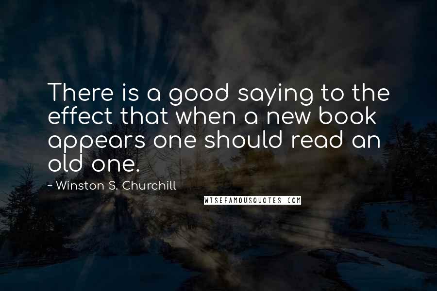 Winston S. Churchill Quotes: There is a good saying to the effect that when a new book appears one should read an old one.