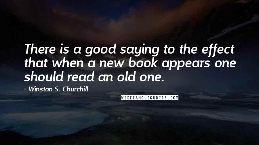 Winston S. Churchill Quotes: There is a good saying to the effect that when a new book appears one should read an old one.