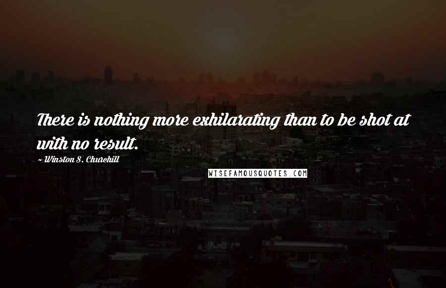 Winston S. Churchill Quotes: There is nothing more exhilarating than to be shot at with no result.