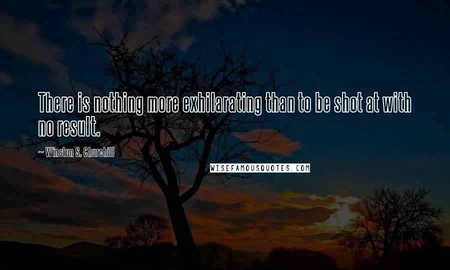 Winston S. Churchill Quotes: There is nothing more exhilarating than to be shot at with no result.