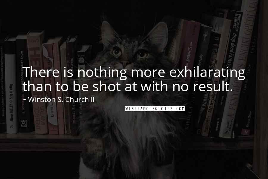 Winston S. Churchill Quotes: There is nothing more exhilarating than to be shot at with no result.
