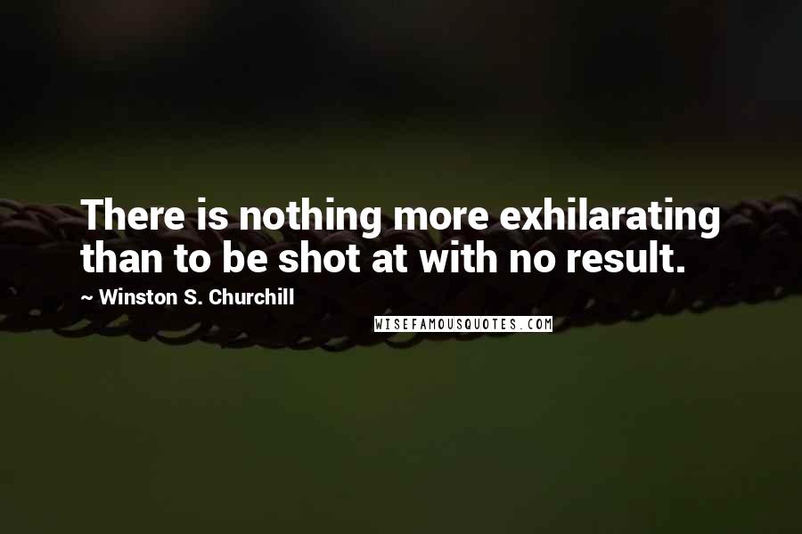 Winston S. Churchill Quotes: There is nothing more exhilarating than to be shot at with no result.