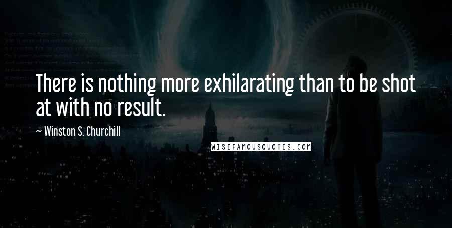 Winston S. Churchill Quotes: There is nothing more exhilarating than to be shot at with no result.