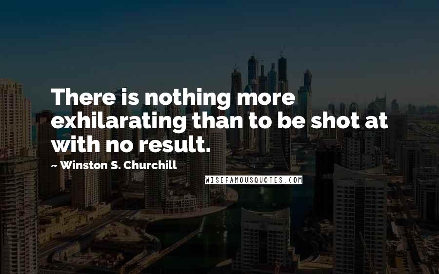 Winston S. Churchill Quotes: There is nothing more exhilarating than to be shot at with no result.