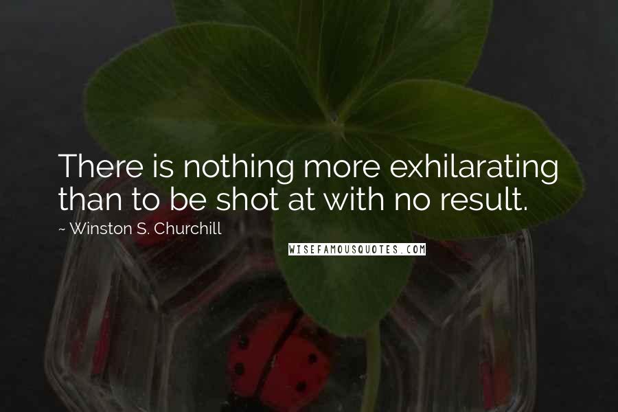 Winston S. Churchill Quotes: There is nothing more exhilarating than to be shot at with no result.