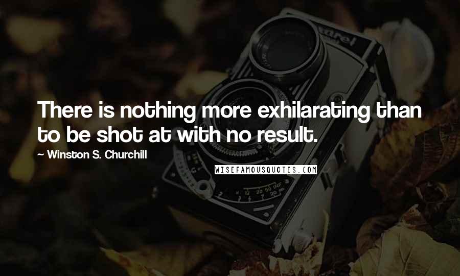 Winston S. Churchill Quotes: There is nothing more exhilarating than to be shot at with no result.
