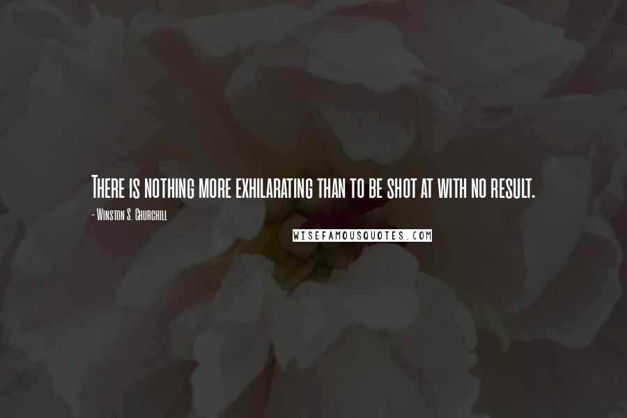 Winston S. Churchill Quotes: There is nothing more exhilarating than to be shot at with no result.
