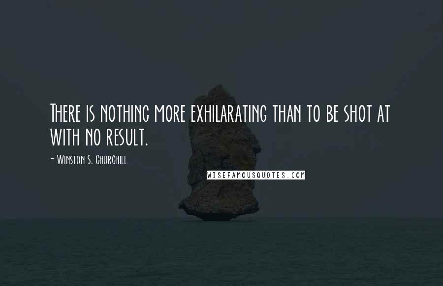 Winston S. Churchill Quotes: There is nothing more exhilarating than to be shot at with no result.