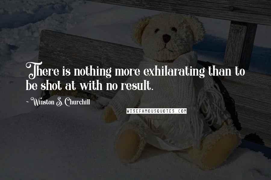Winston S. Churchill Quotes: There is nothing more exhilarating than to be shot at with no result.