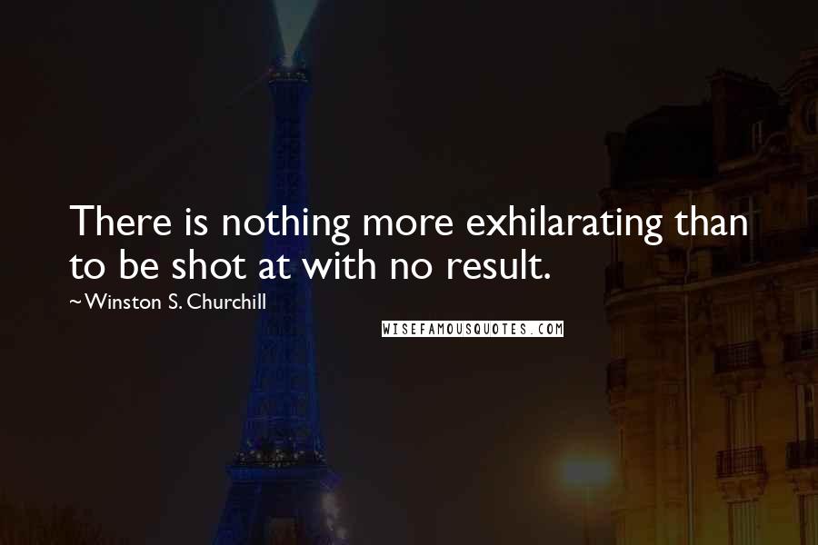 Winston S. Churchill Quotes: There is nothing more exhilarating than to be shot at with no result.