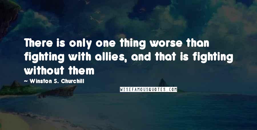 Winston S. Churchill Quotes: There is only one thing worse than fighting with allies, and that is fighting without them