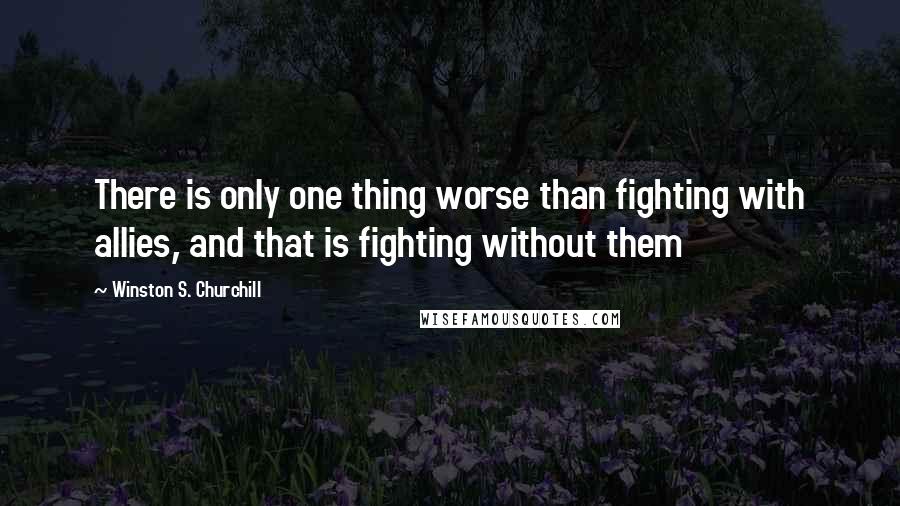 Winston S. Churchill Quotes: There is only one thing worse than fighting with allies, and that is fighting without them