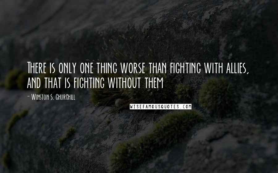 Winston S. Churchill Quotes: There is only one thing worse than fighting with allies, and that is fighting without them