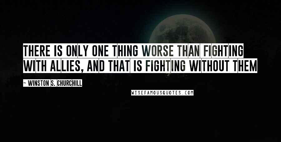 Winston S. Churchill Quotes: There is only one thing worse than fighting with allies, and that is fighting without them