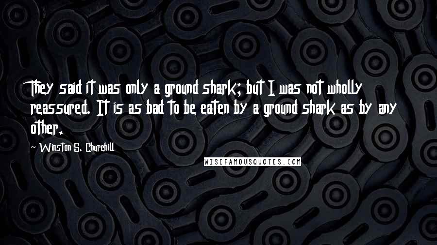 Winston S. Churchill Quotes: They said it was only a ground shark; but I was not wholly reassured. It is as bad to be eaten by a ground shark as by any other.