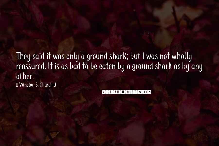 Winston S. Churchill Quotes: They said it was only a ground shark; but I was not wholly reassured. It is as bad to be eaten by a ground shark as by any other.