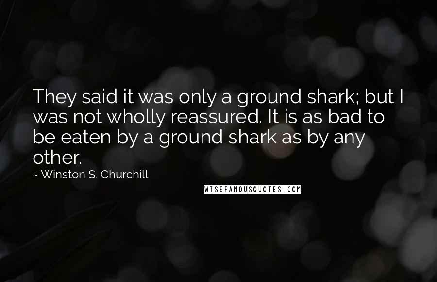 Winston S. Churchill Quotes: They said it was only a ground shark; but I was not wholly reassured. It is as bad to be eaten by a ground shark as by any other.