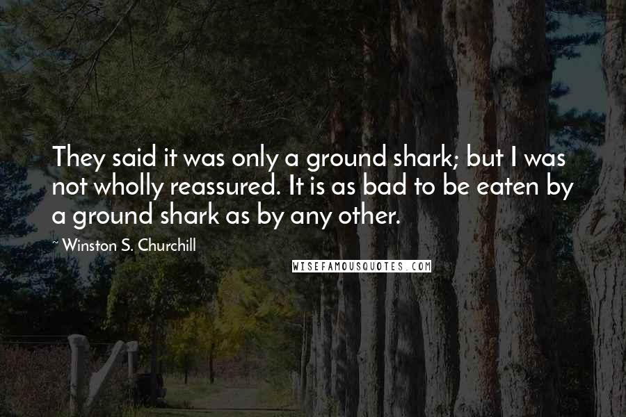 Winston S. Churchill Quotes: They said it was only a ground shark; but I was not wholly reassured. It is as bad to be eaten by a ground shark as by any other.