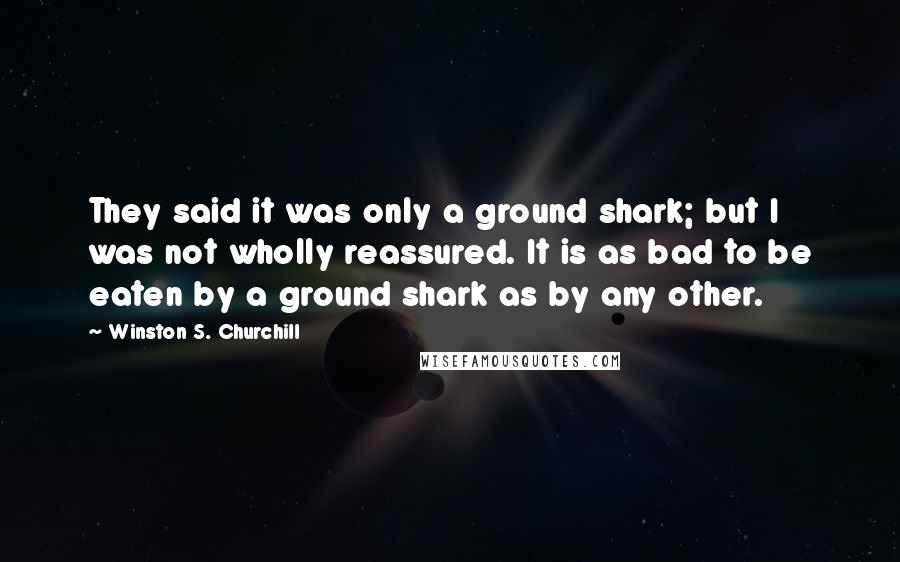 Winston S. Churchill Quotes: They said it was only a ground shark; but I was not wholly reassured. It is as bad to be eaten by a ground shark as by any other.