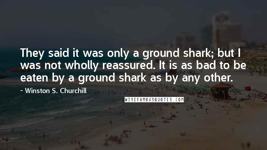 Winston S. Churchill Quotes: They said it was only a ground shark; but I was not wholly reassured. It is as bad to be eaten by a ground shark as by any other.