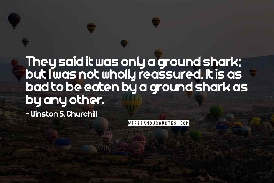 Winston S. Churchill Quotes: They said it was only a ground shark; but I was not wholly reassured. It is as bad to be eaten by a ground shark as by any other.