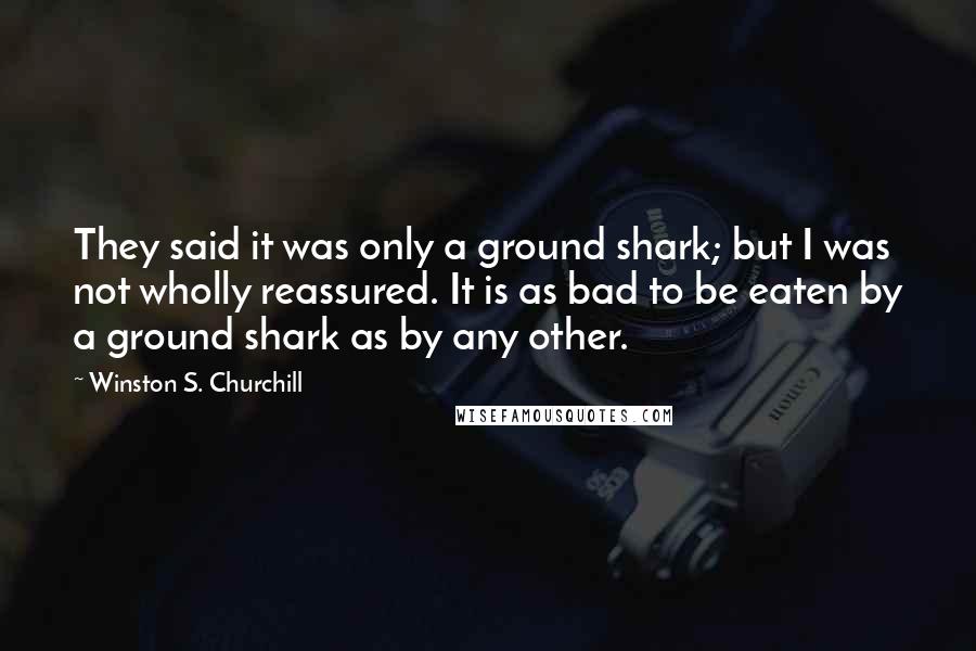 Winston S. Churchill Quotes: They said it was only a ground shark; but I was not wholly reassured. It is as bad to be eaten by a ground shark as by any other.