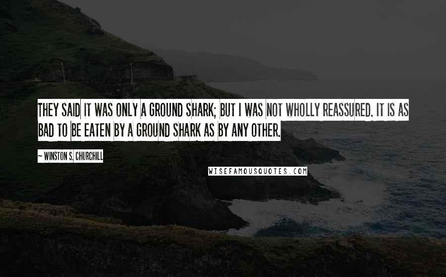 Winston S. Churchill Quotes: They said it was only a ground shark; but I was not wholly reassured. It is as bad to be eaten by a ground shark as by any other.