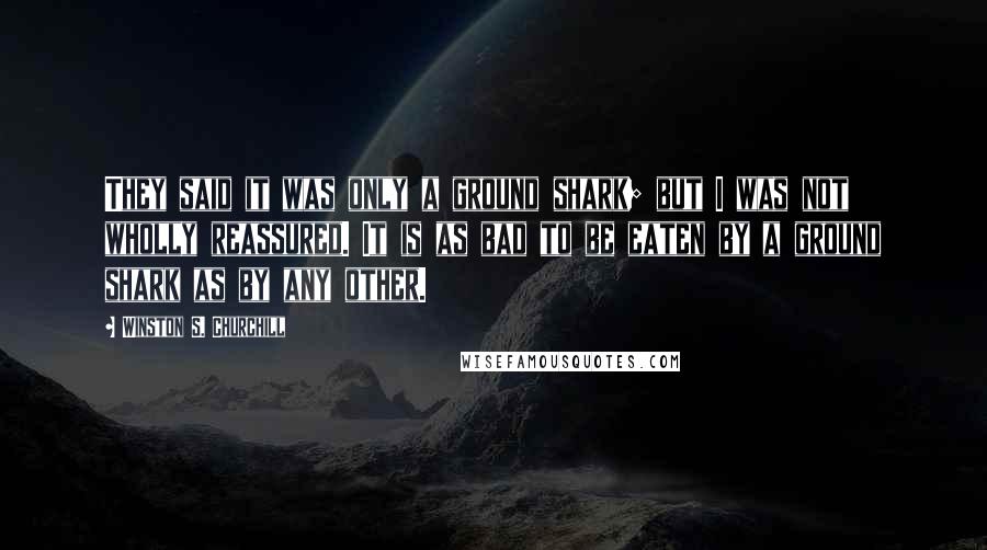 Winston S. Churchill Quotes: They said it was only a ground shark; but I was not wholly reassured. It is as bad to be eaten by a ground shark as by any other.