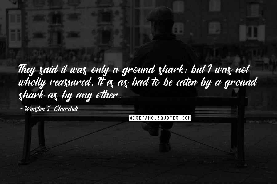 Winston S. Churchill Quotes: They said it was only a ground shark; but I was not wholly reassured. It is as bad to be eaten by a ground shark as by any other.