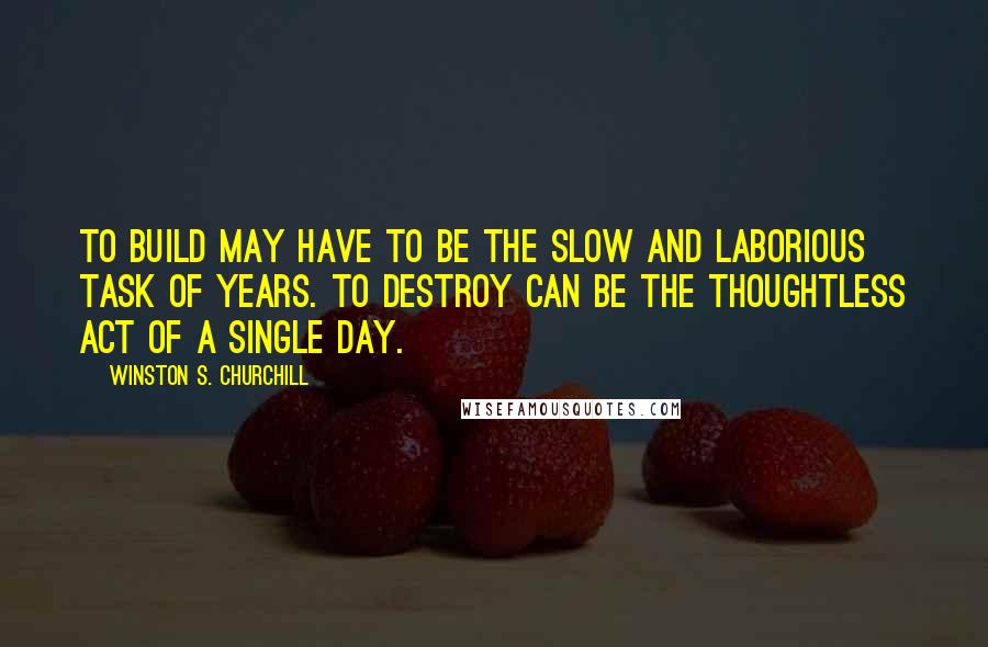 Winston S. Churchill Quotes: To build may have to be the slow and laborious task of years. To destroy can be the thoughtless act of a single day.